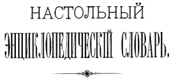 Настольный Энциклопедический Словарь, издан товариществом А. Гранат и К в 1898-1899 годах